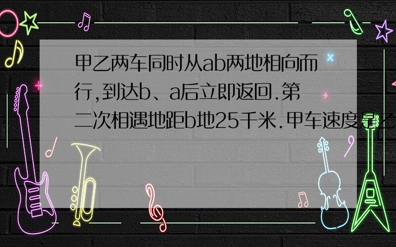 甲乙两车同时从ab两地相向而行,到达b、a后立即返回.第二次相遇地距b地25千米.甲车速度是乙车速度的3/4.a、b两地相距多少千米?最好用算数法