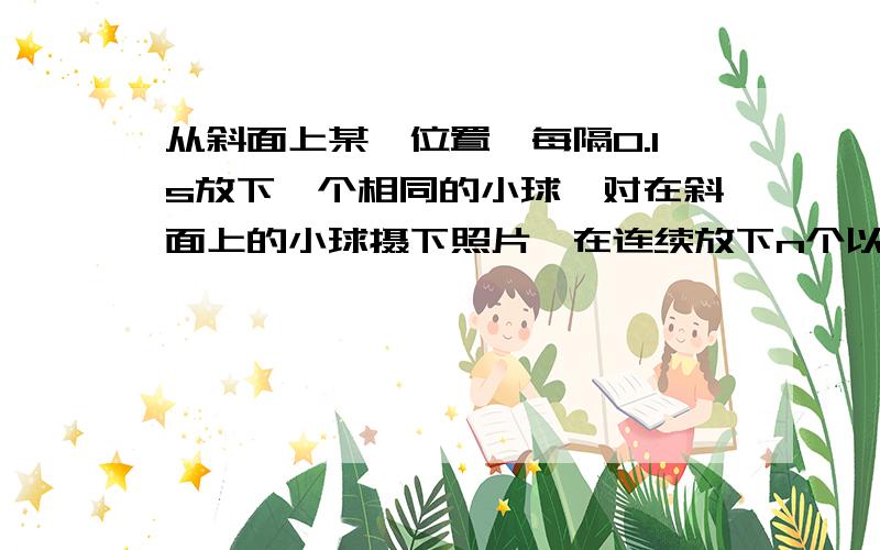 从斜面上某一位置,每隔0.1s放下一个相同的小球,对在斜面上的小球摄下照片,在连续放下n个以后,……从斜面上某一位置,每隔0.1s放下一个相同的小球,在连续放下几个小球后,对在斜面上运动的