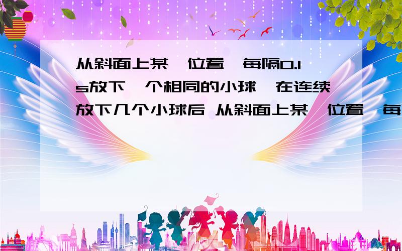 从斜面上某一位置,每隔0.1s放下一个相同的小球,在连续放下几个小球后 从斜面上某一位置,每隔0.1s放下一个相同的小球,在连续放下几个小球后,对在斜面上运动的小球拍摄下照片如图所示,测