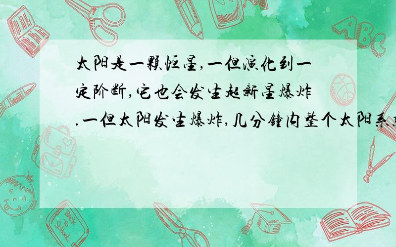 太阳是一颗恒星,一但演化到一定阶断,它也会发生超新星爆炸.一但太阳发生爆炸,几分钟内整个太阳系就会陷入一片火海,所有的一切都会变成尘埃.假如太阳将要爆炸,人类怎样自救?这个问题