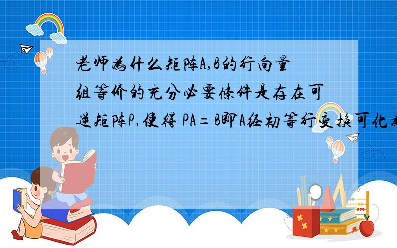 老师为什么矩阵A,B的行向量组等价的充分必要条件是存在可逆矩阵P,使得 PA=B即A经初等行变换可化为B?是因为秩相等所以矩阵等价吗?那如果A B不同型呢?