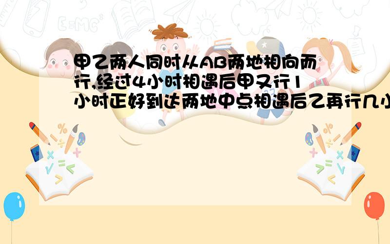 甲乙两人同时从AB两地相向而行,经过4小时相遇后甲又行1小时正好到达两地中点相遇后乙再行几小时到达A地（4+1）*2=10（小时）1/10=1/104/10=2/5（km)1-2/5=3/5然后怎么办