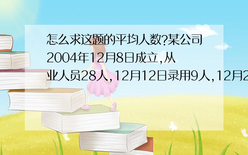 怎么求这题的平均人数?某公司2004年12月8日成立,从业人员28人,12月12日录用9人,12月28日解雇6人.问1:该公司12月份平均人数?问2:该公司全年平均人数?