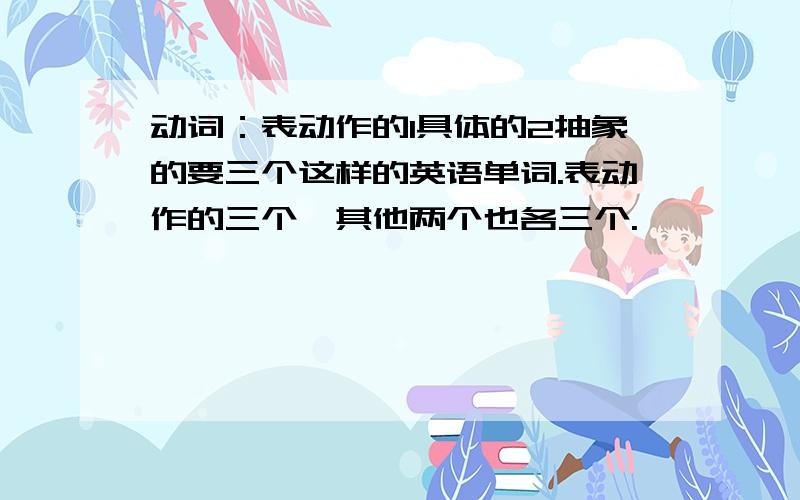 动词：表动作的1具体的2抽象的要三个这样的英语单词.表动作的三个,其他两个也各三个.