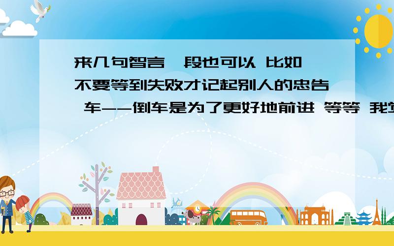 来几句智言一段也可以 比如 不要等到失败才记起别人的忠告 车--倒车是为了更好地前进 等等 我觉得有意思就给分精巧点 稍微过滤一下 不要在网上复制粘贴就回答 多了就烦了