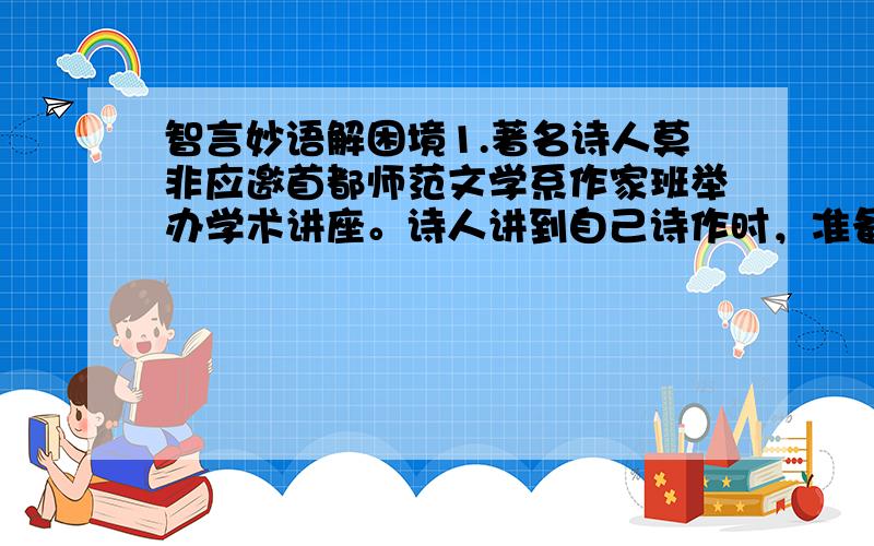 智言妙语解困境1.著名诗人莫非应邀首都师范文学系作家班举办学术讲座。诗人讲到自己诗作时，准备朗诵一段，可诗稿却放在一个学员的课桌上，诗人便走下讲台去拿。由于是阶梯式教室