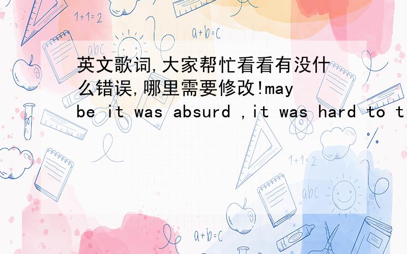 英文歌词,大家帮忙看看有没什么错误,哪里需要修改!maybe it was absurd ,it was hard to trust.thought it could ease my pain,but I was a fool.I was so stupid,Must have been crazy.I wish that it will soon be a thing of past.but now I m