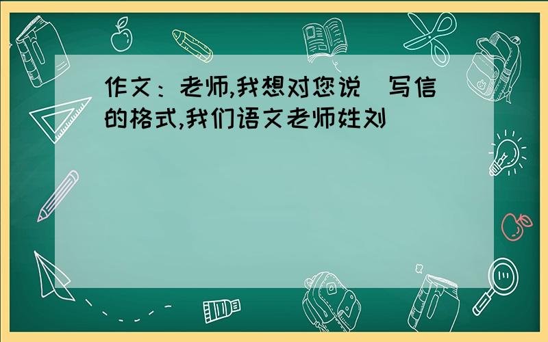 作文：老师,我想对您说（写信的格式,我们语文老师姓刘）