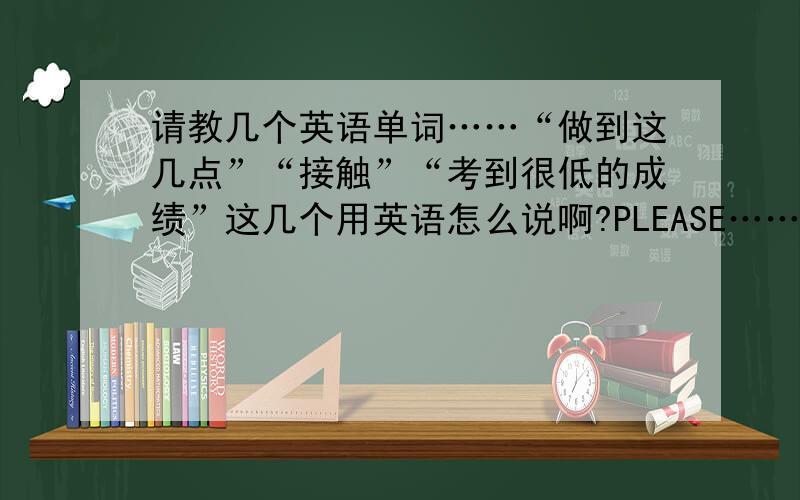 请教几个英语单词……“做到这几点”“接触”“考到很低的成绩”这几个用英语怎么说啊?PLEASE………………