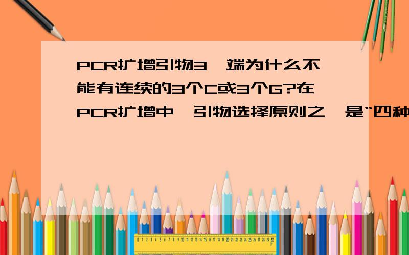 PCR扩增引物3'端为什么不能有连续的3个C或3个G?在PCR扩增中,引物选择原则之一是“四种碱基应随机分布,在3'端不能存在连续3个C或3个G,易导致错误引发”.为什么存在连续的3个C或3个G就会导致