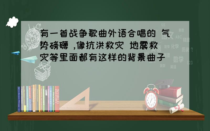 有一首战争歌曲外语合唱的 气势磅礴 ,像抗洪救灾 地震救灾等里面都有这样的背景曲子