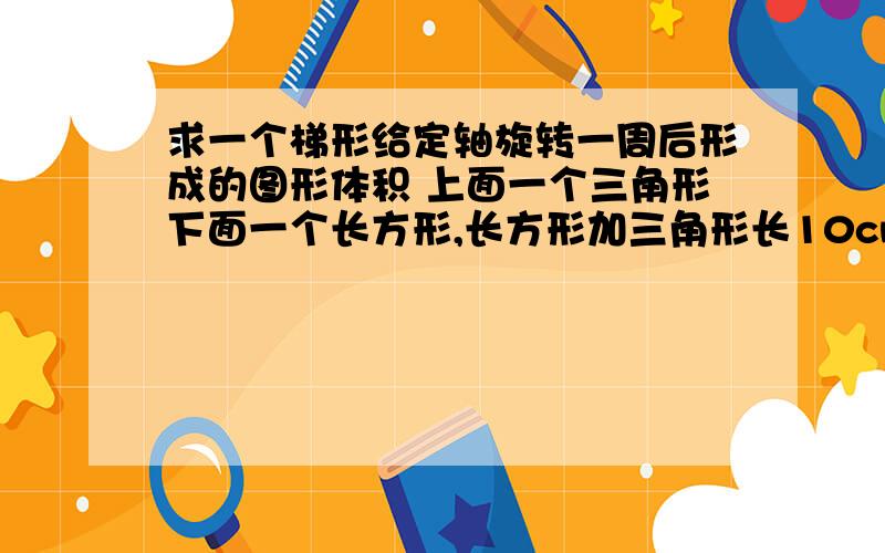 求一个梯形给定轴旋转一周后形成的图形体积 上面一个三角形下面一个长方形,长方形加三角形长10cm长方形长8cm宽6cm