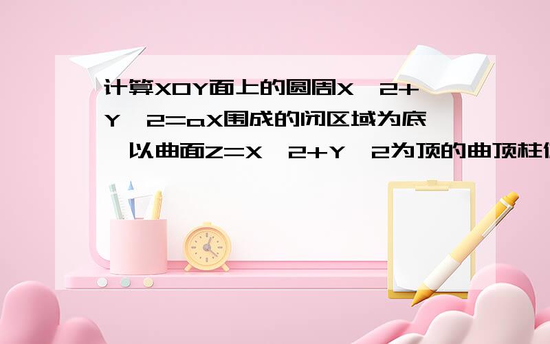 计算XOY面上的圆周X^2+Y^2=aX围成的闭区域为底,以曲面Z=X^2+Y^2为顶的曲顶柱体的体积我算出来是A^2派/32不知道哪算错了..