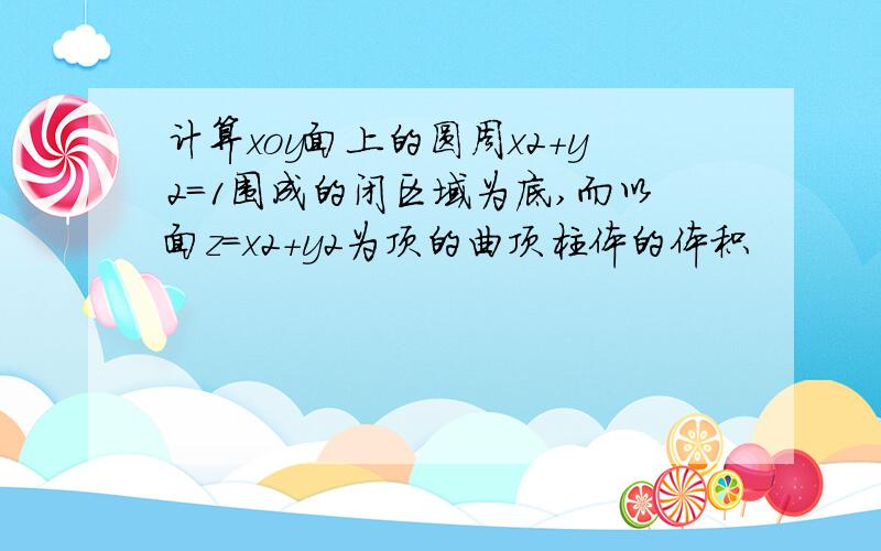 计算xoy面上的圆周x2+y2=1围成的闭区域为底,而以面z=x2+y2为顶的曲顶柱体的体积