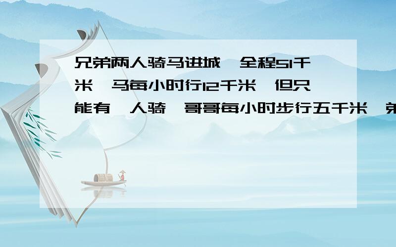 兄弟两人骑马进城,全程51千米,马每小时行12千米,但只能有一人骑,哥哥每小时步行五千米,弟弟每小时步行4千米,两人轮换骑马和步行,开始骑马者走过一段距离后,就下鞍拴马,然后独自步行,而