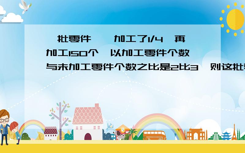 一批零件,一加工了1/4,再加工150个,以加工零件个数与未加工零件个数之比是2比3,则这批零件一共有几个?