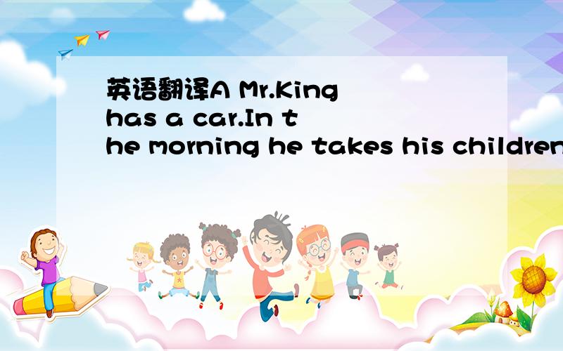 英语翻译A Mr.King has a car.In the morning he takes his children to school in his car.The he drives to work.Mr.King and his children do not have lunch at home but Mrs.King does.She doesn’t go to work.She stays at home,does some shopping and soe