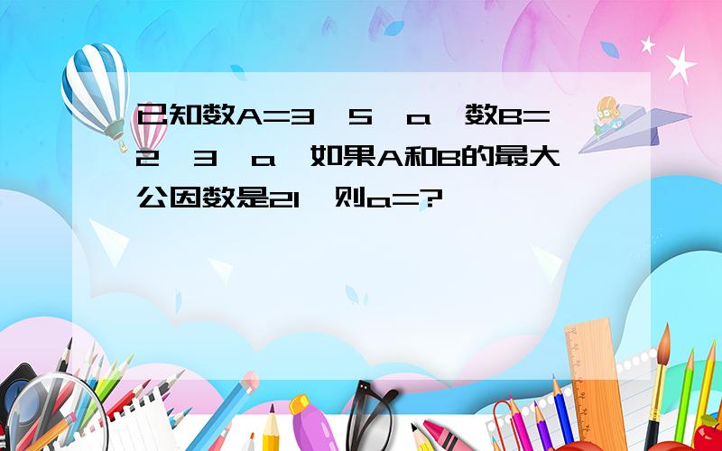 已知数A=3×5×a,数B=2×3×a,如果A和B的最大公因数是21,则a=?