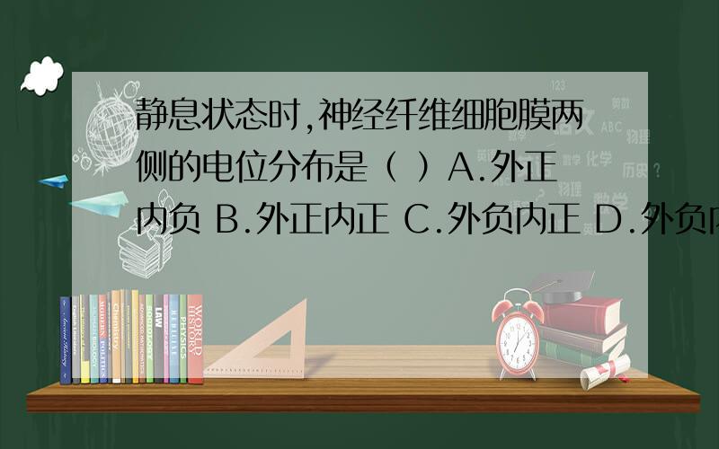 静息状态时,神经纤维细胞膜两侧的电位分布是（ ）A.外正内负 B.外正内正 C.外负内正 D.外负内负