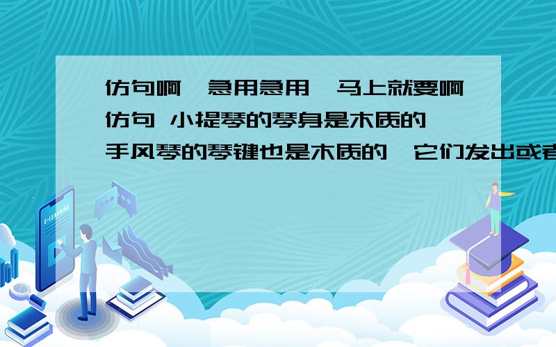 仿句啊,急用急用,马上就要啊仿句 小提琴的琴身是木质的,手风琴的琴键也是木质的,它们发出或者凄艳或者热烈的声音,像山间的花,像灶膛里的火苗     要自己编的啊~