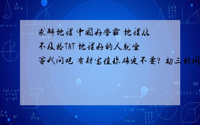 求解地理 中国好学霸 地理从不及格TAT 地理好的人就坐等我问吧 有财富值你确定不要? 初三的同求解地理 中国好学霸 地理从不及格TAT 地理好的人就坐等我问吧 有财富值你确定不要?初三的