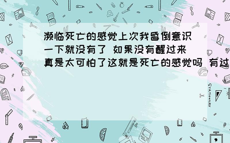 濒临死亡的感觉上次我昏倒意识一下就没有了 如果没有醒过来真是太可怕了这就是死亡的感觉吗 有过这样经历的朋友能说说死亡的感觉吗