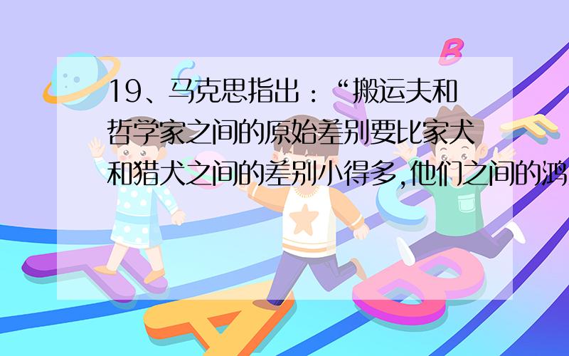 19、马克思指出：“搬运夫和哲学家之间的原始差别要比家犬和猎犬之间的差别小得多,他们之间的鸿沟是分工掘成的.”这表明（ ）A.人的聪明才智无先天区别 B.人的聪明才智的大小主要取决