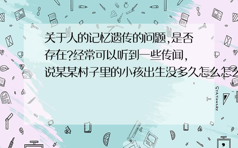 关于人的记忆遗传的问题,是否存在?经常可以听到一些传闻,说某某村子里的小孩出生没多久怎么怎么就知道邻近村子某某地名,某某人姓名等等,就是说在外人看来小孩没有接触到的东西,但是