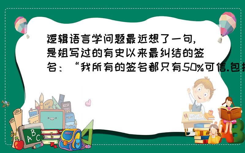 逻辑语言学问题最近想了一句,是姐写过的有史以来最纠结的签名：“我所有的签名都只有50%可信.包括这一句.”创作初衷本是想反映存在的矛盾性和表达的无效性,但现在发现它不仅涉及哲学