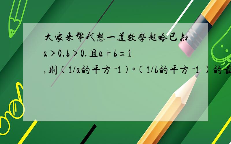 大家来帮我想一道数学题哈已知a>0,b>0,且a+b=1,则(1/a的平方 -1)*(1/b的平方 -1 )的最小值是多少?嫌麻烦的话就把过程简略写出来就可以了