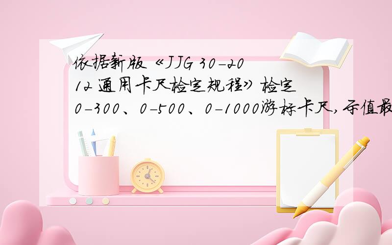 依据新版《JJG 30-2012 通用卡尺检定规程》检定0-300、0-500、0-1000游标卡尺,示值最大允许误差是多少?量块尺寸：1）0-300组 ：101.2 201.5 291.8 2）0-500组：101.2 201.5 291.8 400 5003）0-1000组：101.2 201.5 291.