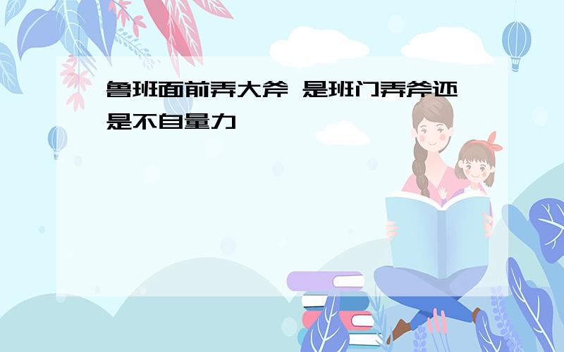 鲁班面前弄大斧 是班门弄斧还是不自量力