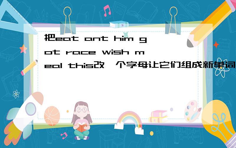 把eat ant him got race wish meal this改一个字母让它们组成新单词