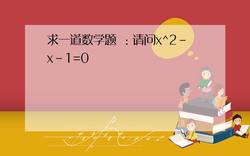 求一道数学题 ：请问x^2-x-1=0