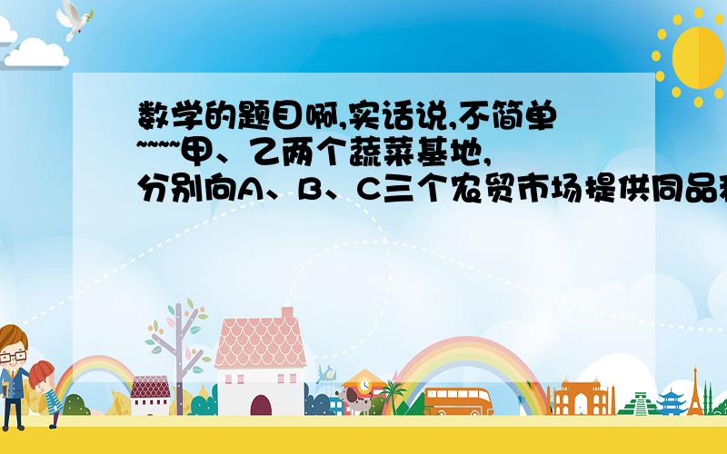 数学的题目啊,实话说,不简单~~~~甲、乙两个蔬菜基地,分别向A、B、C三个农贸市场提供同品种蔬菜,按签订的合同规定向A提供45t,想B提供75t,向C提供40t.甲基地可安排60t,乙基地可安排100t.甲、乙