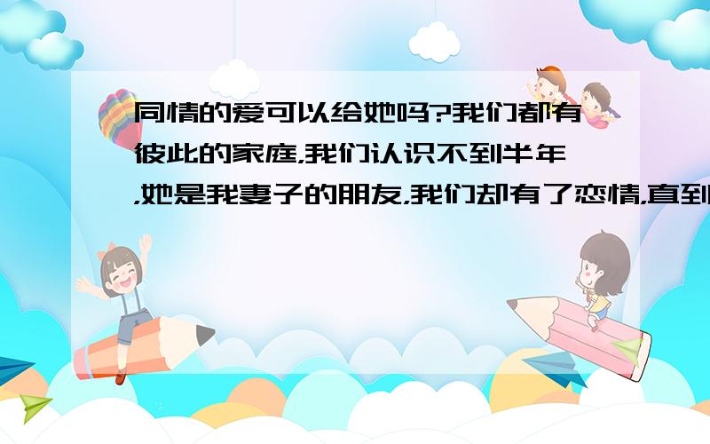 同情的爱可以给她吗?我们都有彼此的家庭，我们认识不到半年，她是我妻子的朋友，我们却有了恋情，直到被她老公发现，我们就结束了这份感情，我妻子到现在还没怀疑或者是发现我们，