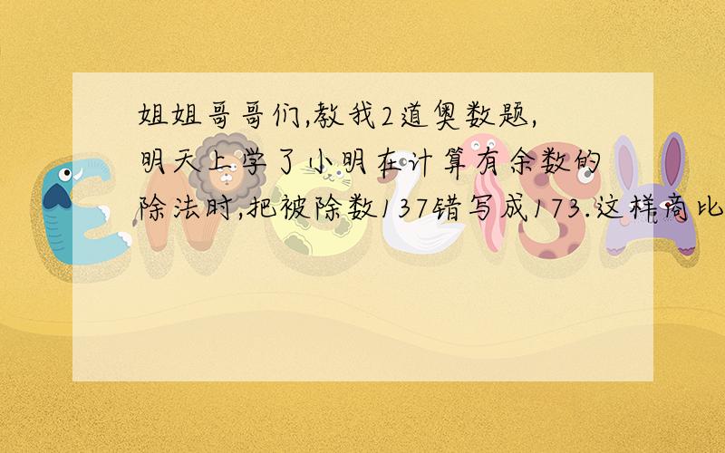 姐姐哥哥们,教我2道奥数题,明天上学了小明在计算有余数的除法时,把被除数137错写成173.这样商比原来多了3,而余数正好相同.请算出这道题的除数和余数各是多少?A.B两只渡船在一条河的甲.乙