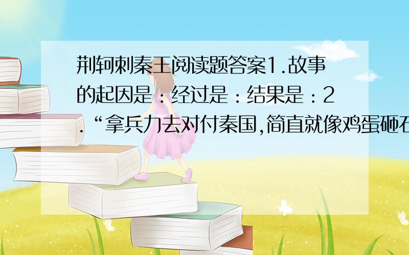 荆轲刺秦王阅读题答案1.故事的起因是：经过是：结果是：2.“拿兵力去对付秦国,简直就像鸡蛋砸石头.”太子丹把（ ）说成鸡蛋,把（ ）说成石头,意思是说（ ）4你认为作者描写秦舞阳的用