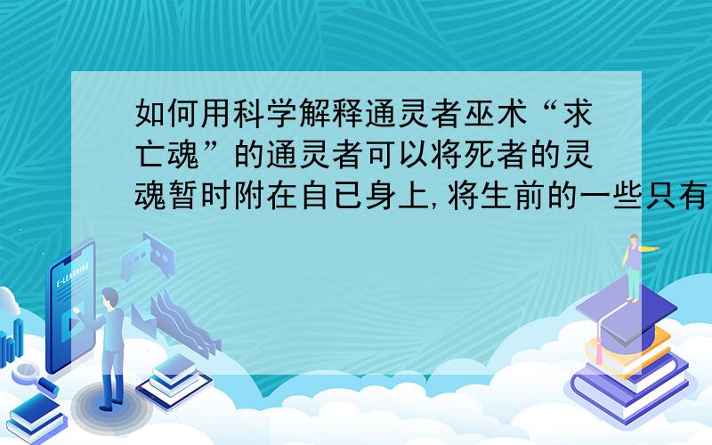 如何用科学解释通灵者巫术“求亡魂”的通灵者可以将死者的灵魂暂时附在自已身上,将生前的一些只有家人才知道的隐私一一说出,“求亡魂”的亲人事先并没有和通灵者见过面,更不可能说