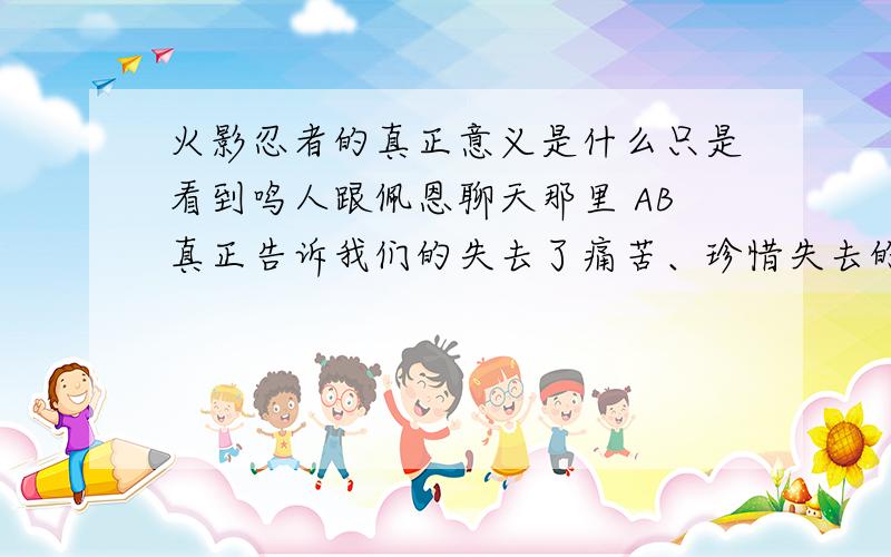 火影忍者的真正意义是什么只是看到鸣人跟佩恩聊天那里 AB真正告诉我们的失去了痛苦、珍惜失去的眼前的珍贵事物 看过日本的电影和动漫 、 的确比国漫好多了 有谁知道里面的真正含义