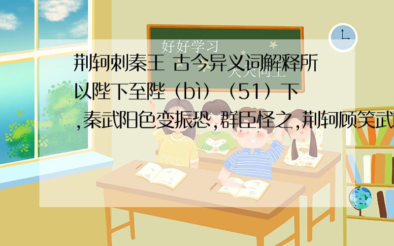 荆轲刺秦王 古今异义词解释所以陛下至陛（bì）（51）下,秦武阳色变振恐,群臣怪之,荆轲顾笑武阳（52）,前为谢曰：“北蛮夷之鄙人,未尝见天子,故振慑（shè）,愿大王少假借之（53）,使毕使