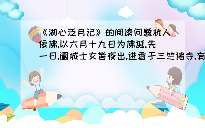 《湖心泛月记》的阅读问题杭人佞佛,以六月十九日为佛诞.先一日,阖城士女皆夜出,进香于三竺诸寺,有司不能禁,留涌金门待之.余食既,同陈氏二生霞轩、诒孙亦出城荡舟,亦出城荡舟为湖游.霞