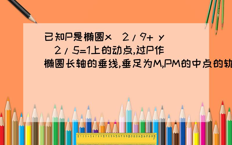 已知P是椭圆x^2/9+ y^2/5=1上的动点,过P作椭圆长轴的垂线,垂足为M,PM的中点的轨迹方程是如题,