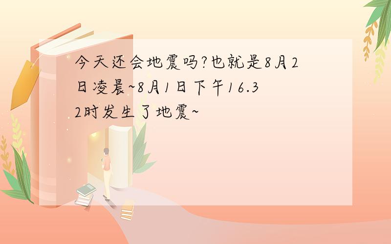 今天还会地震吗?也就是8月2日凌晨~8月1日下午16.32时发生了地震~