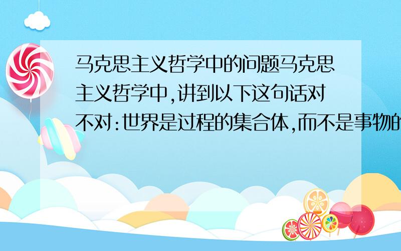 马克思主义哲学中的问题马克思主义哲学中,讲到以下这句话对不对:世界是过程的集合体,而不是事物的集合体.对或错的话理由是什么,