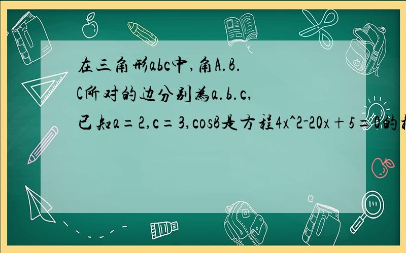 在三角形abc中,角A.B.C所对的边分别为a.b.c,已知a=2,c=3,cosB是方程4x^2-20x+5=0的根,1求b的值.2求三角形的面积(要过程,