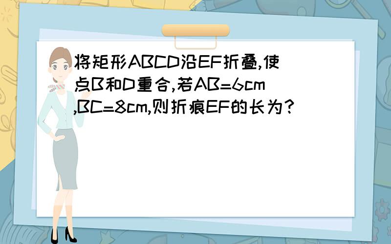 将矩形ABCD沿EF折叠,使点B和D重合,若AB=6cm,BC=8cm,则折痕EF的长为?