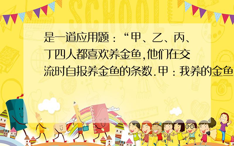 是一道应用题：“甲、乙、丙、丁四人都喜欢养金鱼,他们在交流时自报养金鱼的条数.甲：我养的金鱼条数是你们三人之和的三分之一.乙：我养的金鱼条数与你们三人之和的比是一比四.丙：