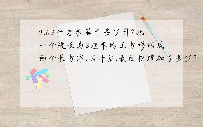 0.03平方米等于多少升?把一个棱长为8厘米的正方形切成两个长方体,切开后,表面积增加了多少?