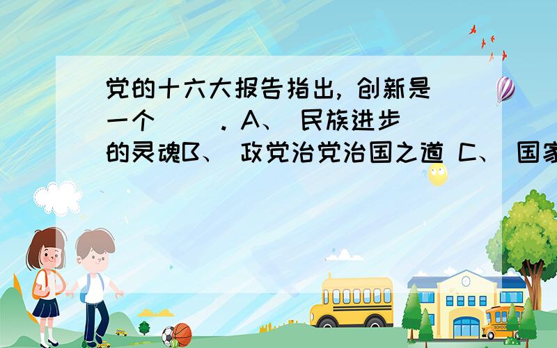 党的十六大报告指出, 创新是一个（ ）. A、 民族进步的灵魂B、 政党治党治国之道 C、 国家兴旺发达的不竭